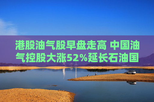 港股油气股早盘走高 中国油气控股大涨52%延长石油国际大涨34%  第1张