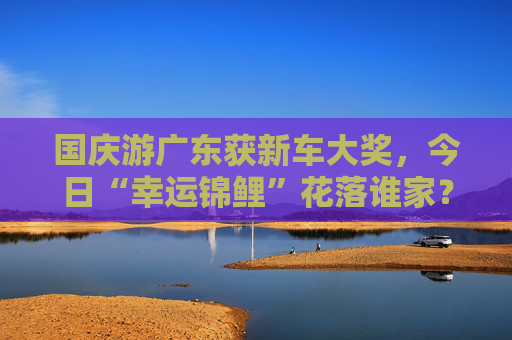 国庆游广东获新车大奖，今日“幸运锦鲤”花落谁家？  第1张