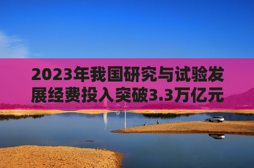 2023年我国研究与试验发展经费投入突破3.3万亿元