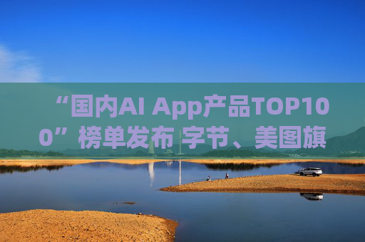 “国内AI App产品TOP100”榜单发布 字节、美图旗下产品包揽前三  第1张