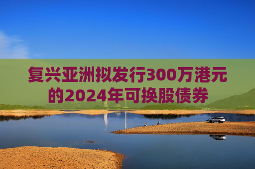 复兴亚洲拟发行300万港元的2024年可换股债券