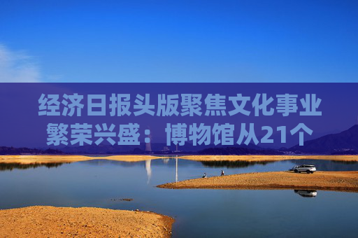 经济日报头版聚焦文化事业繁荣兴盛：博物馆从21个到6833个