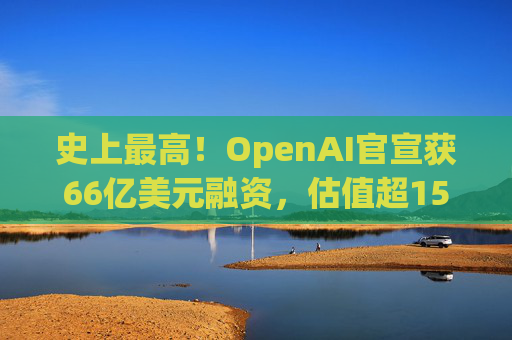 史上最高！OpenAI官宣获66亿美元融资，估值超1500亿美元  第1张