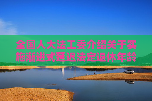 全国人大法工委介绍关于实施渐进式延迟法定退休年龄的决定草案审议情况  第1张