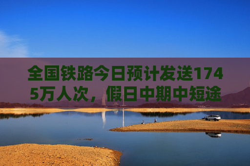 全国铁路今日预计发送1745万人次，假日中期中短途客流明显增加