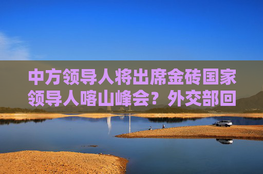 中方领导人将出席金砖国家领导人喀山峰会？外交部回应