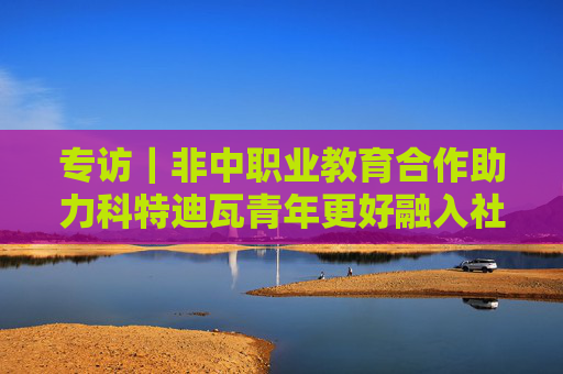 专访｜非中职业教育合作助力科特迪瓦青年更好融入社会——访科特迪瓦技术教育、职业培训与学徒部长科菲·恩盖桑