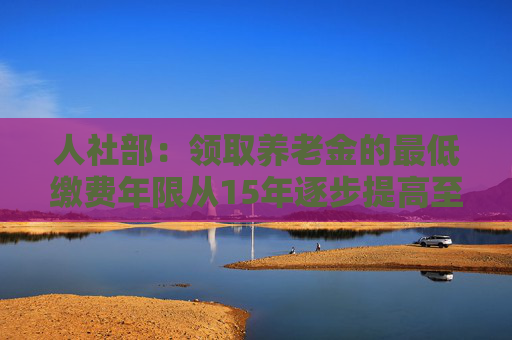 人社部：领取养老金的最低缴费年限从15年逐步提高至20年突出两方面政策