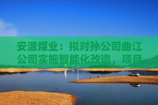 安源煤业：拟对孙公司曲江公司实施智能化改造，项目总投资1.34亿元