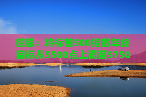 德银：将标普500指数年终目标从5500点上调至5750点