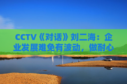 CCTV《对话》刘二海：企业发展难免有波动，做耐心资本陪伴优秀企业成长