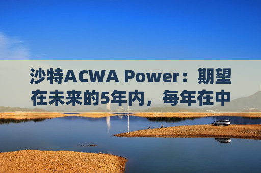 沙特ACWA Power：期望在未来的5年内，每年在中国市场投资100亿美元