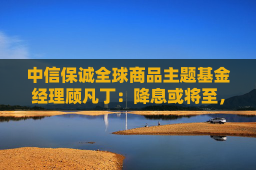 中信保诚全球商品主题基金经理顾凡丁：降息或将至，黄金资产性价比凸显  第1张