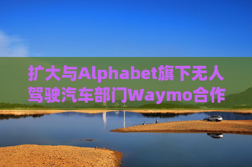 扩大与Alphabet旗下无人驾驶汽车部门Waymo合作 优步涨超5%