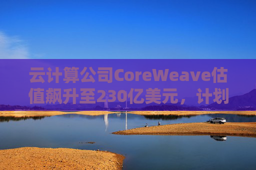 云计算公司CoreWeave估值飙升至230亿美元，计划出售部分股份并考虑明年IPO