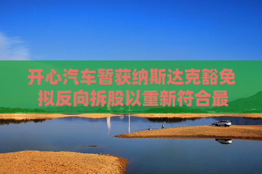 开心汽车暂获纳斯达克豁免 拟反向拆股以重新符合最低股价规定