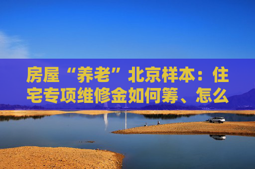 房屋“养老”北京样本：住宅专项维修金如何筹、怎么用？