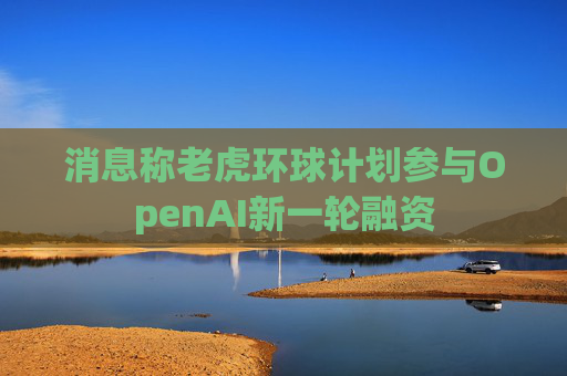 消息称老虎环球计划参与OpenAI新一轮融资