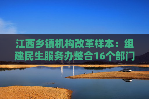 江西乡镇机构改革样本：组建民生服务办整合16个部门相关职能  第1张