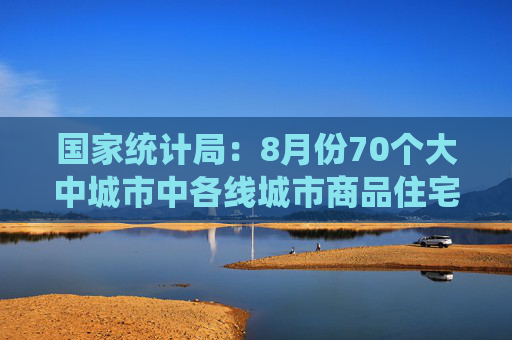 国家统计局：8月份70个大中城市中各线城市商品住宅销售价格环比下降、同比降幅总体略有扩大