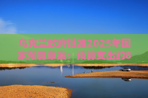 乌克兰政府批准2025年国家预算草案：预算支出约870亿美元，优先事项是国防和安全