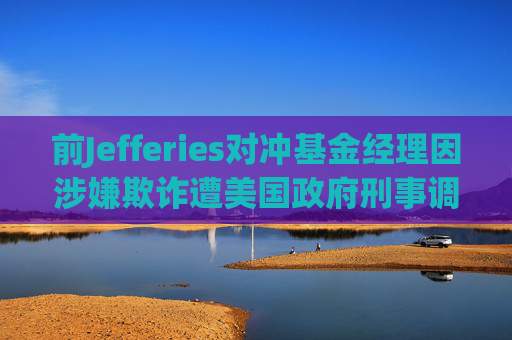 前Jefferies对冲基金经理因涉嫌欺诈遭美国政府刑事调查