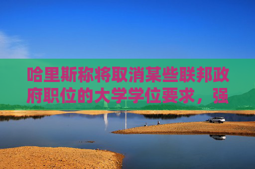 哈里斯称将取消某些联邦政府职位的大学学位要求，强调学徒和技能培训项目的重要性