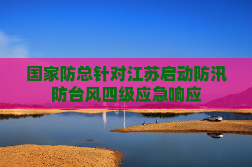 国家防总针对江苏启动防汛防台风四级应急响应