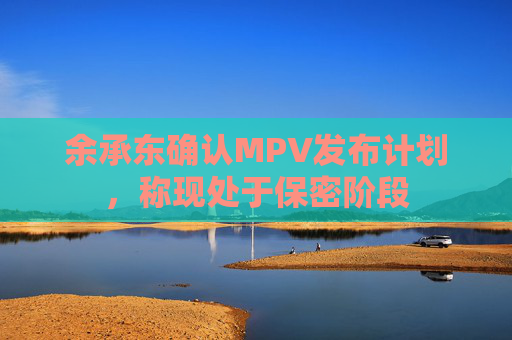 余承东确认MPV发布计划，称现处于保密阶段  第1张