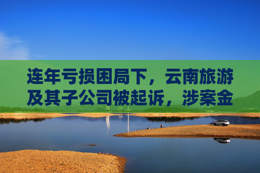 连年亏损困局下，云南旅游及其子公司被起诉，涉案金额达1.66亿  第1张