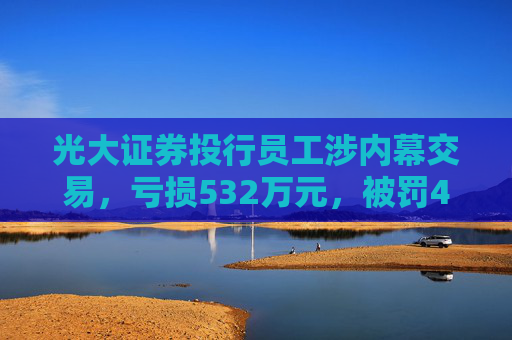 光大证券投行员工涉内幕交易，亏损532万元，被罚460万元