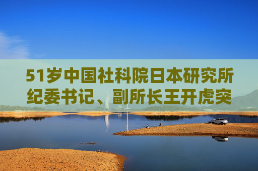 51岁中国社科院日本研究所纪委书记、副所长王开虎突发疾病去世