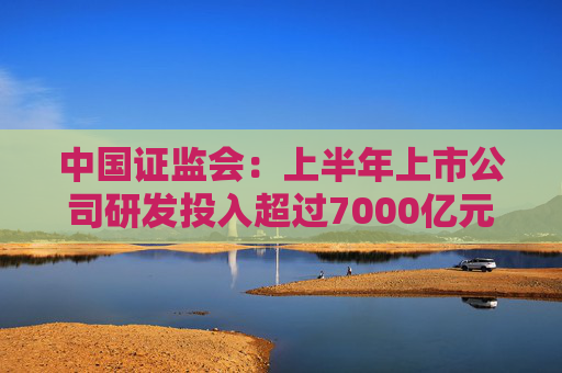 中国证监会：上半年上市公司研发投入超过7000亿元  第1张