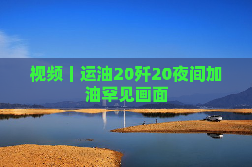 视频丨运油20歼20夜间加油罕见画面  第1张