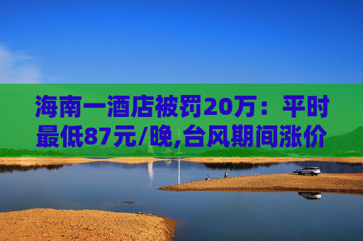 海南一酒店被罚20万：平时最低87元/晚,台风期间涨价至最低600元  第1张