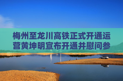 梅州至龙川高铁正式开通运营黄坤明宣布开通并慰问参建运营单位王伟中出席