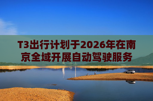 T3出行计划于2026年在南京全域开展自动驾驶服务