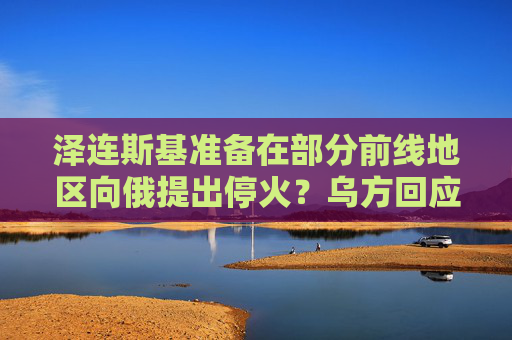 泽连斯基准备在部分前线地区向俄提出停火？乌方回应！乌称哈尔科夫遭俄军袭击，已致33人受伤