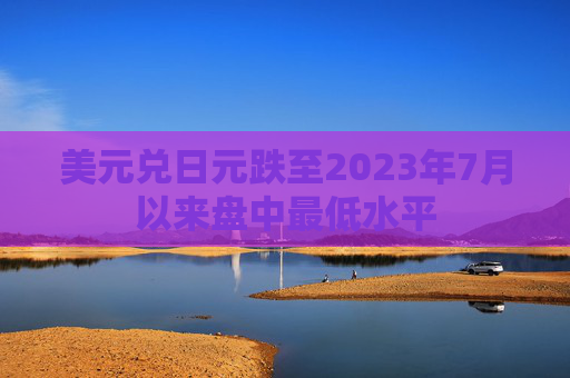 美元兑日元跌至2023年7月以来盘中最低水平