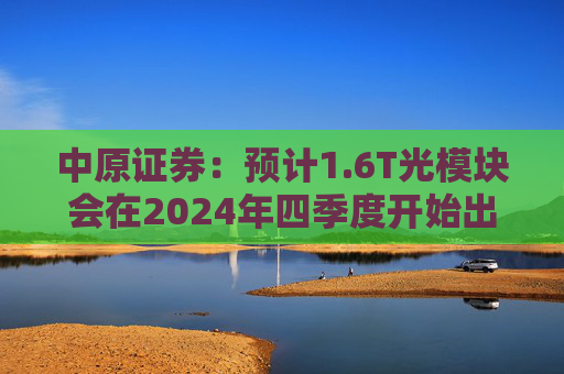 中原证券：预计1.6T光模块会在2024年四季度开始出货，2025年一季度正式上量