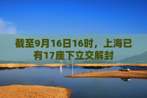 截至9月16日16时，上海已有17座下立交解封