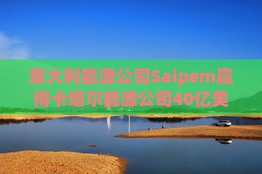 意大利能源公司Saipem赢得卡塔尔能源公司40亿美元合同