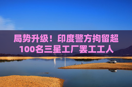 局势升级！印度警方拘留超100名三星工厂罢工工人