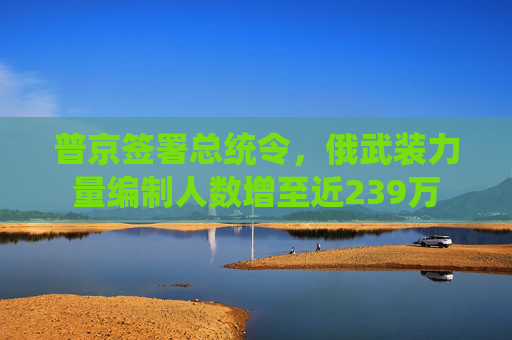 普京签署总统令，俄武装力量编制人数增至近239万