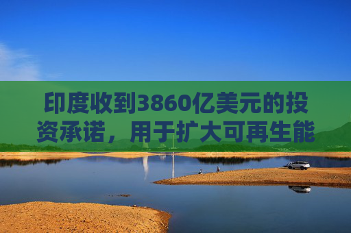 印度收到3860亿美元的投资承诺，用于扩大可再生能源