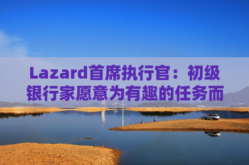 Lazard首席执行官：初级银行家愿意为有趣的任务而工作更长时间