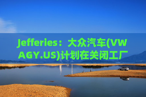 Jefferies：大众汽车(VWAGY.US)计划在关闭工厂时裁员逾1.5万人