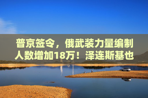 普京签令，俄武装力量编制人数增加18万！泽连斯基也签署了法律，乌武装部队纳入新军种