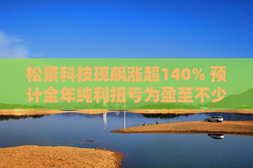 松景科技现飙涨超140% 预计全年纯利扭亏为盈至不少于4000万港元  第1张