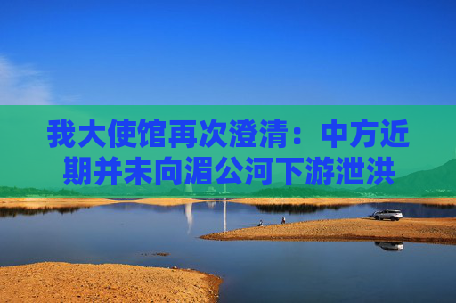 我大使馆再次澄清：中方近期并未向湄公河下游泄洪